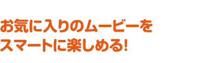 お気に入りのムービーをスマートに楽しめる！