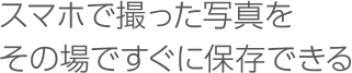 スマホで撮った写真をその場ですぐに保存できる