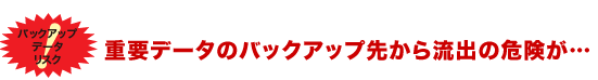 重要データのバックアップ先から流出の危険が…