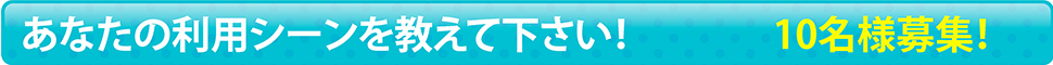 あなたの利用シーンを教えて下さい！