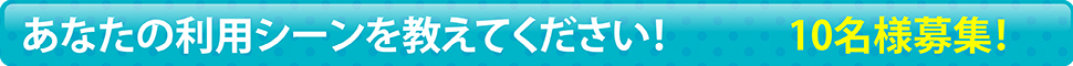 あなたの利用シーンを教えてください！