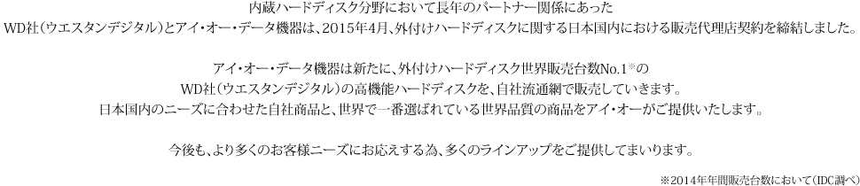 内蔵ハードディスク分野において長年のパートナー関係にあったWD社（ウエスタンデジタル）とアイ・オー・データ機器は、2015年4月、外付けハードディスクに関する日本国内における販売代理店契約を締結しました。アイ・オー・データ機器は新たに、WD社（ウエスタンデジタル）の高機能ハードディスクを、自社流通網で販売していきます。日本国内のニーズに合わせた自社商品と、世界で一番選ばれている世界品質の商品をアイ・オーがご提供いたします。今後も、より多くのお客様ニーズにお応えする為、多くのラインアップをご提供してまいります。