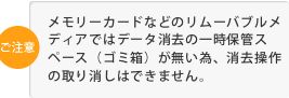 メモリーカードなどのリムーバブルメディアではデータ消去の一時保管スペース（ゴミ箱）が無い為、消去操作の取り消しはできません。